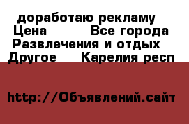 доработаю рекламу › Цена ­ --- - Все города Развлечения и отдых » Другое   . Карелия респ.